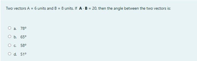 Two vectors A = 6 units and B = 8 units. If A B = 20, then the angle between the two vectors is:
О а. 78°
Оь. 65°
O c. 58°
O d. 51°
