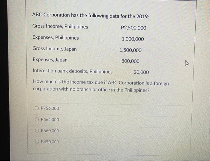 ABC Corporation has the following data for the 2019:
Gross Income, Philippines
P2,500,000
1,000,000
1,500,000
800,000
Expenses, Philippines
Gross Income, Japan
Expenses, Japan
Interest on bank deposits, Philippines
How much is the income tax due if ABC Corporation is a foreign
corporation with no branch or office in the Philippines?
O P756,000
OP664,000
O P660,000
OP450,000
20,000
K