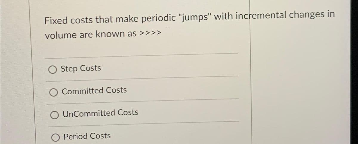 Fixed costs that make periodic "jumps" with incremental changes in
volume are known as >>>>
O Step Costs
Committed Costs
UnCommitted Costs
Period Costs