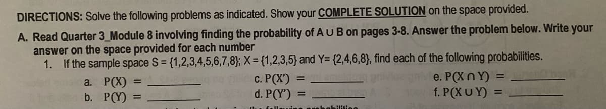 DIRECTIONS: Solve the following problems as indicated. Show your COMPLETE SOLUTION on the space provided.
A. Read Quarter 3_Module 8 involving finding the probability of AUB on pages 3-8. Answer the problem below. Write your
answer on the space provided for each number
1. If the sample space S = {1,2,3,4,5,6,7,8}; X = {1,2,3,5} and Y= {2,4,6,8}, find each of the following probabilities.
с. РСX)
d. P(Y')
e. P(X nY) =
f. P(X U Y) =
a. P(X)
b. P(Y)
%D
habilitiee
