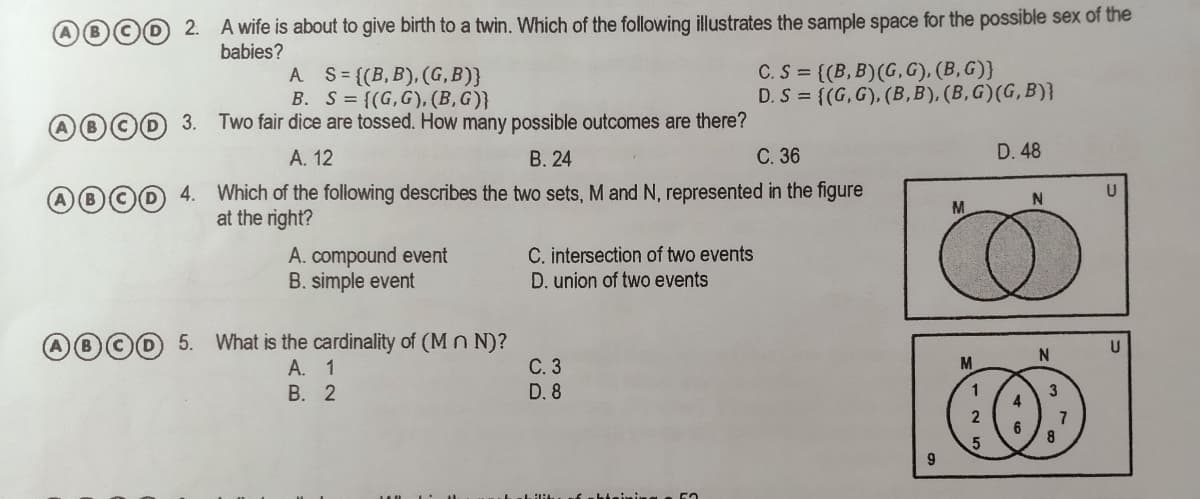 D©D 2. A wife is about to give birth to a twin. Which of the following illustrates the sample space for the possible sex of the
babies?
A S {(B,B), (G,B)}
B. S= {(G,G), (B,G)}
C.S = {(B, B)(G, G), (B, G)}
D. S = {(G, G), (B,B), (B,G)(G,B)}
D 3.
Two fair dice are tossed. How many possible outcomes are there?
А. 12
В. 24
С. 36
D. 48
4.
Which of the following describes the two sets, M and N, represented in the figure
M.
at the right?
A. compound event
B. simple event
C. intersection of two events
D. union of two events
5. What is the cardinality of (M n N)?
A. 1
В. 2
N.
M
С.3
D. 8
8
