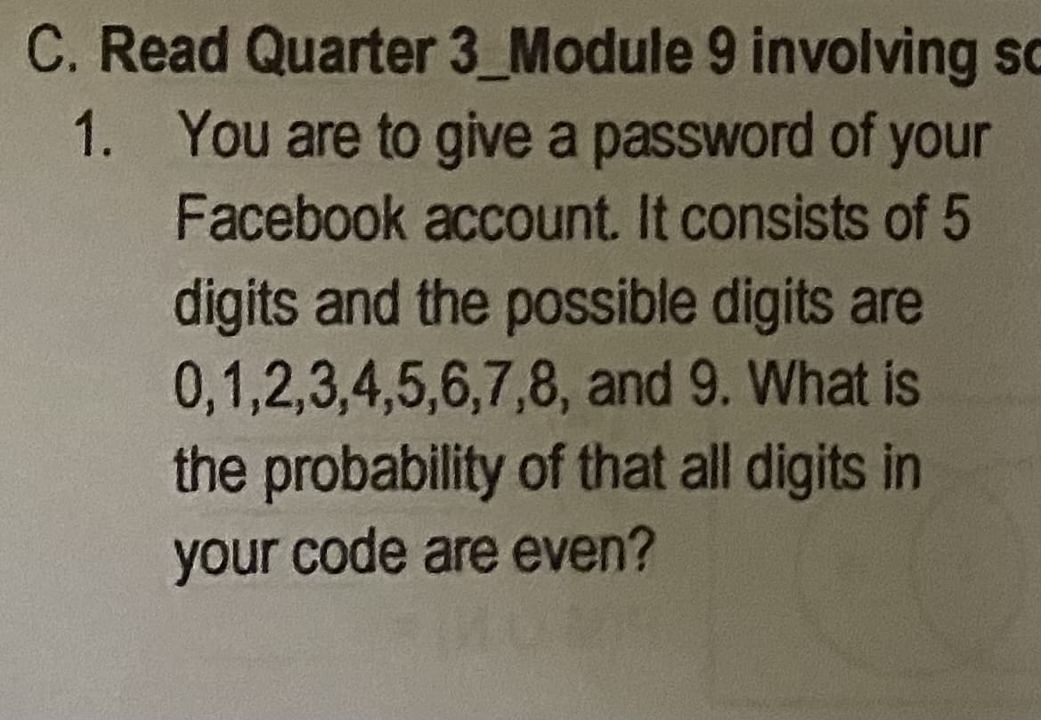 C. Read Quarter 3_Module 9 involving sc
1. You are to give a password of your
Facebook account. It consists of 5
digits and the possible digits are
0,1,2,3,4,5,6,7,8, and 9. What is
the probability of that all digits in
your code are even?
