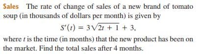 Sales The rate of change of sales of a new brand of tomato
soup (in thousands of dollars per month) is given by
S'(t) = 3V21 + 1 + 3,
where t is the time (in months) that the new product has been on
the market. Find the total sales after 4 months.
