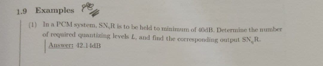 1.9 Examples
(1) In a PCM system, SNR is to be held to minimum of 40DB. Determine the nunmber
of required quantizing levels L, and find the corresponding output SN R.
Answer: 42.14DB
