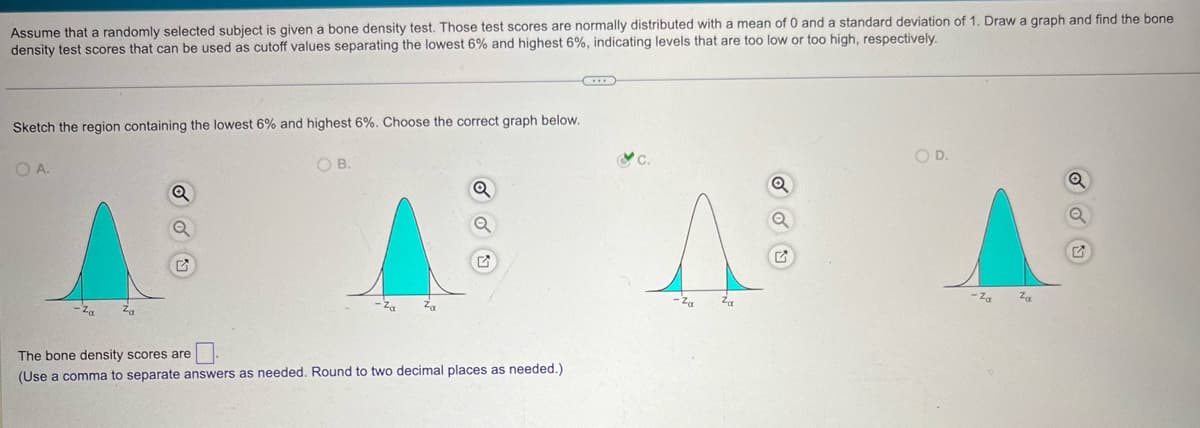 Assume that a randomly selected subject is given a bone density test. Those test scores are normally distributed with a mean of 0 and a standard deviation of 1. Draw a graph and find the bone
density test scores that can be used as cutoff values separating the lowest 6% and highest 6%, indicating levels that are too low or too high, respectively.
Sketch the region containing the lowest 6% and highest 6%. Choose the correct graph below.
O A.
Za
Za
E
OB.
The bone density scores are
(Use a comma to separate answers as needed. Round to two decimal places as needed.)
Za
Za
OD.
Za
Za
♫