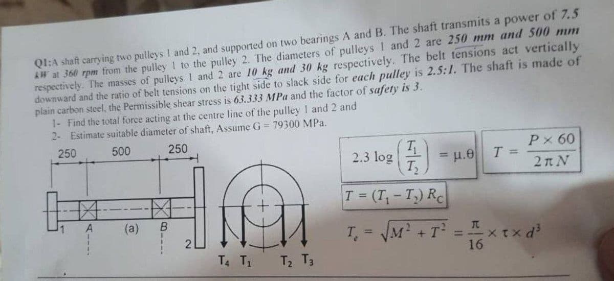 QI:A shaft carrying two pulleys I and 2, and supported on two bearings A and B. The shaft transmits a power of 7.5
W at 360 rpm from the pulley 1 to the pulley 2. The diameters of pulleys ! and 2 are 250 mm and 500 mm
respectively. The masses of pulleys 1 and 2 are 10 kg and 30 kg respectively. The belt tensions act vertically
downward and the ratio of belt tensions on the tight side to slack side for each pulley is 2.5:1. The shaft is made of
plain carbon steel, the Permissible shear stress is 63.333 MPa and the factor of safety is 3.
1- Find the total force acting at the centre line of the pulley 1 and 2 and
2- Estimate suitable diameter of shaft, Assume G = 79300 MPa.
250
500
250
Px 60
2.3 log
T
= u.e
%3D
2n N
T (T-T) RC
1.
(a)
B.
T, = JM? + T =xtx d
=--X TX
16
T4 T1 T2 T3
