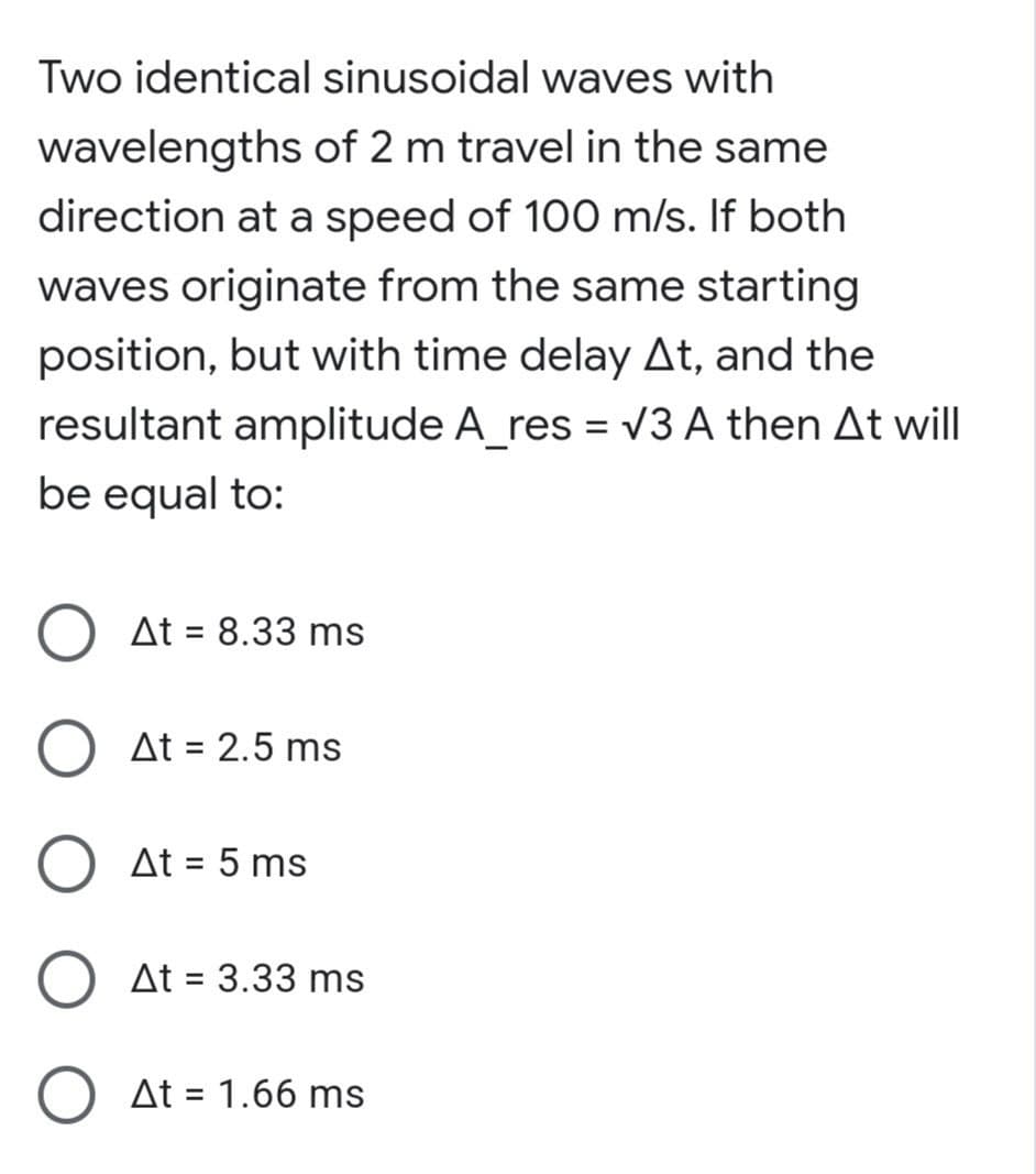 Two identical sinusoidal waves with
wavelengths of 2 m travel in the same
direction at a speed of 100 m/s. If both
waves originate from the same starting
position, but with time delay At, and the
resultant amplitude A_res = V3 A then At will
be equal to:
At = 8.33 ms
At = 2.5 ms
At = 5 ms
%3D
At = 3.33 ms
At = 1.66 ms
