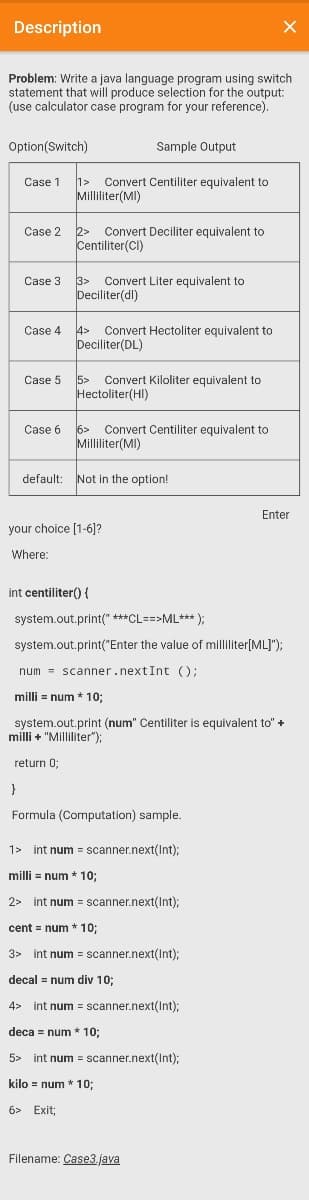 Description
Problem: Write a java language program using switch
statement that will produce selection for the output:
(use calculator case program for your reference).
Option(Switch)
Sample Output
Case 1
1>
Convert Centiliter equivalent to
Milliliter(MI)
2> Convert Deciliter equivalent to
Centiliter(CI)
Case 2
Case 3
3>
Convert Liter equivalent to
Deciliter(dl)
Case 4
4>
Convert Hectoliter equivalent to
Deciliter(DL)
Case 5
5>
Convert Kiloliter equivalent to
Hectoliter(HI)
6>
Convert Centiliter equivalent to
Milliliter(MI)
Case 6
default:
Not in the option!
Enter
your choice [1-6]?
Where:
int centiliter() {
system.out.print(" ***CL==>ML*** );
system.out.print("Enter the value of milliliter[ML]");
num = scanner.nextInt ();
milli = num * 10;
system.out.print (num" Centiliter is equivalent to" +
milli + "Milliliter");
return 0;
Formula (Computation) sample.
1> int num = scanner.next(Int):
milli = num * 10;
2> int num = scanner.next(Int);
cent = num * 10;
3> int num = scanner.next(Int);
decal = num div 10;
4> int num = scanner.next(Int);
deca = num * 10;
5> int num = scanner.next(Int);
kilo = num * 103;
6> Exit;
Filename: Case3.java
