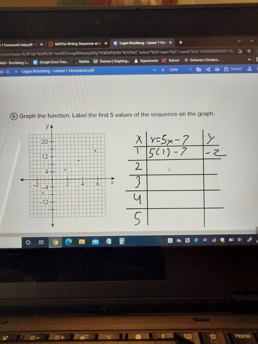 1 Homework help.pdf - C x
O MATHIA Writing Sequences as Li
K Logan Brockberg - Lesson 1 Hor x
+
er.html?state=%7B"ids"%3A%5B"1tznKECFovgl8WwpsyQHg7hQKtdFfjnNz"%5D%2C"action"%3A"open"%2C"userld"%3A"1025020959958719. e
>>
Mathia
SA Desmos | Graphing. I Experiments K! Kahoot Garbanzo | Student.
Mail - Brockberg, L.
Google Docs: Free.
154%
Submit
IA - 2. Logan Brockberg - Lesson 1 Homework.pdf
b) Graph the function. Label the first 5 values of the sequence on the graph.
Xv-5x-7
15(1)-7
20
12
2.
-2-4
-12
Home
