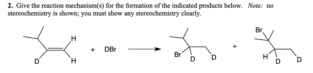 2. Give the reaction mechanism(s) for the formation of the indicated products below. Note: no
stereochemistry is shown; you must show any stereochemistry clearly.
H
+ DBr
Br
D
+
Br.
H
O