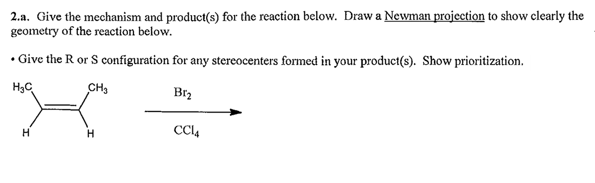 2.a. Give the mechanism and product(s) for the reaction below. Draw a Newman projection to show clearly the
geometry of the reaction below.
• Give the R or S configuration for any stereocenters formed in your product(s). Show prioritization.
H3C
CH3
H
Br₂
CC14