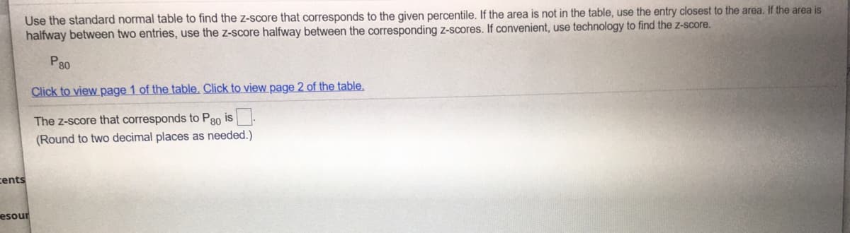 Use the standard normal table to find the z-score that corresponds to the given percentile. If the area is not in the table, use the entry closest to the area. If the area is
halfway between two entries, use the z-score halfway between the corresponding z-scores. If convenient, use technology to find the z-score.
P80
Click to view page 1 of the table. Click to view page 2 of the table.
The z-score that corresponds to P80 is-
(Round to two decimal places as needed.)
cents
esour
