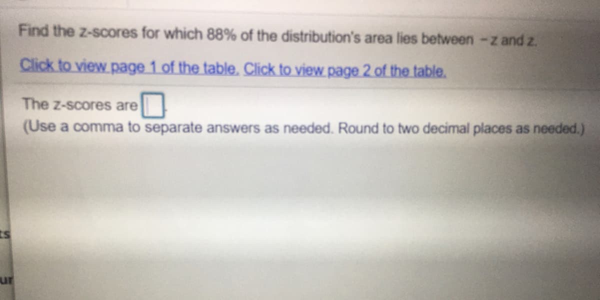 Find the z-scores for which 88% of the distribution's area lies between -z and z.
Click to view page 1 of the table. Click to view page 2 of the table.
The z-scores are
(Use a comma to separate answers as needed. Round to two decimal places as needed.)
ur
