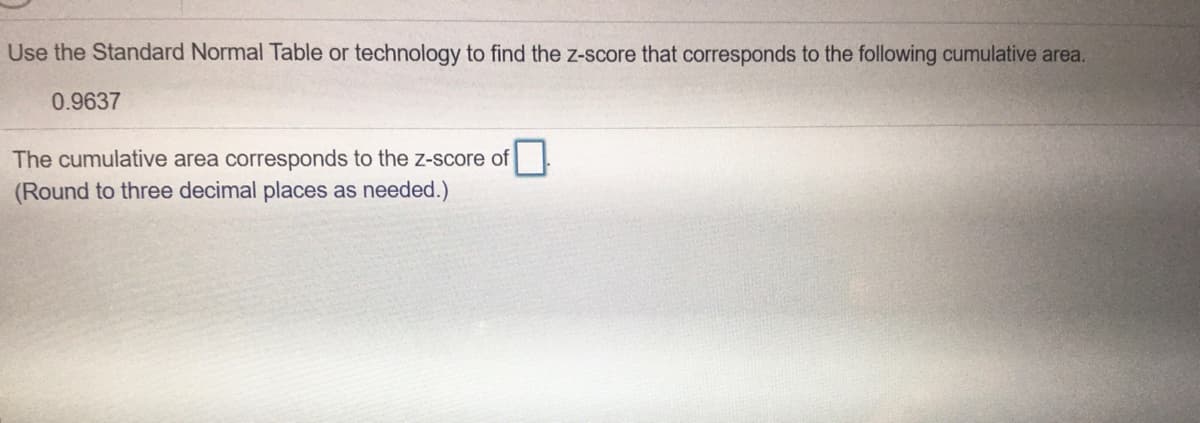 Use the Standard Normal Table or technology to find the z-score that corresponds to the following cumulative area.
0.9637
The cumulative area corresponds to the z-score of
(Round to three decimal places as needed.)
