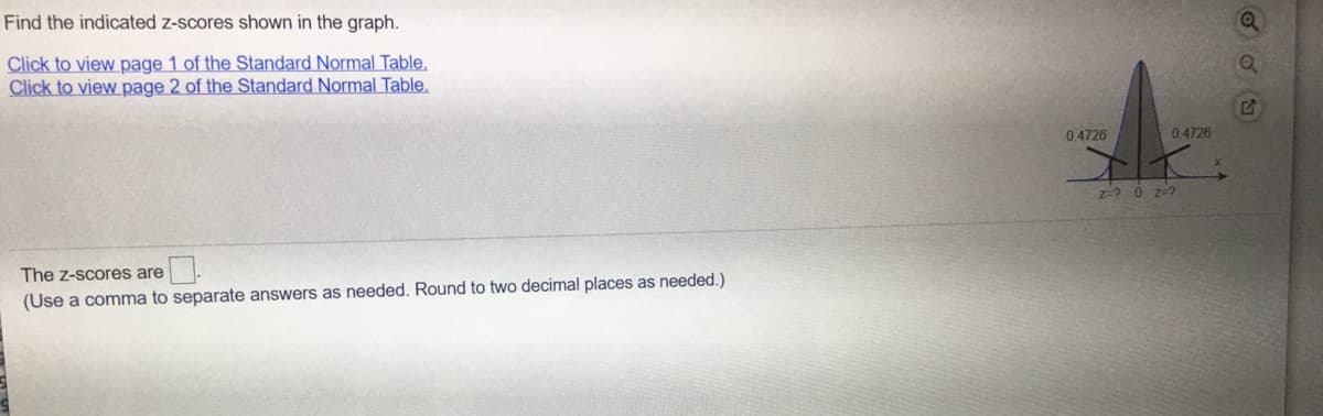 Find the indicated z-scores shown in the graph.
Click to view page 1 of the Standard Normal Table,
Click to view page 2 of the Standard Normal Table,
0.4726
0.4726
z-2 0 z-?
The z-scores are
(Use a comma to separate answers as needed. Round to two decimal places as needed.)

