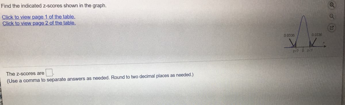 Find the indicated z-scores shown in the graph.
Click to view page 1 of the table.
Click to view page 2 of the table,
0.0336
0.0336
z=? 0 z-7
The z-scores are
(Use a comma to separate answers as needed. Round to two decimal places as needed.)

