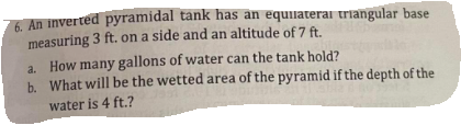 A An inverted pyramidal tank has an equilaterai triangular base
measuring 3 ft. on a side and an altitude of 7 ft.
a. How many gallons of water can the tank hold?
b. What will be the wetted area of the pyramid if the depth of the
water is 4 ft.?
