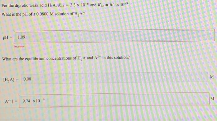 For the diprotic weak acid H2A, K = 3.3 x 10-6 and K2 = 6.1 x 10-9.
%3D
What is the pH of a 0.0800 M solution of H, A?
pH = 1.09
Incorrect
What are the equilibrium concentrations of H, A and A2- in this solution?
[H, A] = 0.08
!!
[A?-] = 9.74 x10
%3D
M.
