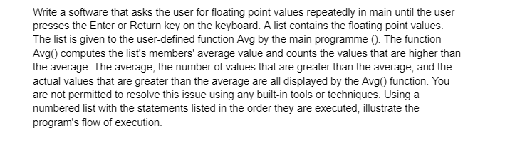 Write a software that asks the user for floating point values repeatedly in main until the user
presses the Enter or Return key on the keyboard. A list contains the floating point values.
The list is given to the user-defined function Avg by the main programme (). The function
Avg() computes the list's members' average value and counts the values that are higher than
the average. The average, the number of values that are greater than the average, and the
actual values that are greater than the average are all displayed by the Avg() function. You
are not permitted to resolve this issue using any built-in tools or techniques. Using a
numbered list with the statements listed in the order they are executed, illustrate the
program's flow of execution.