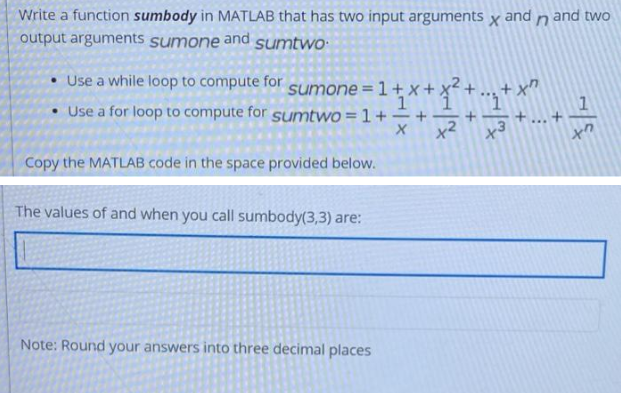 Write a function sumbody in MATLAB that has two input arguments x and n and two
output arguments sumone and sumtwo
• Use a while loop to compute for sumone = 1 + x +
x + x² +
Use a for loop to compute for sumtwo = 1 +
1
1
+
X
x3
Copy the MATLAB code in the space provided below.
The values of and when you call sumbody(3,3) are:
Note: Round your answers into three decimal places
x²
xn
+...+
+7