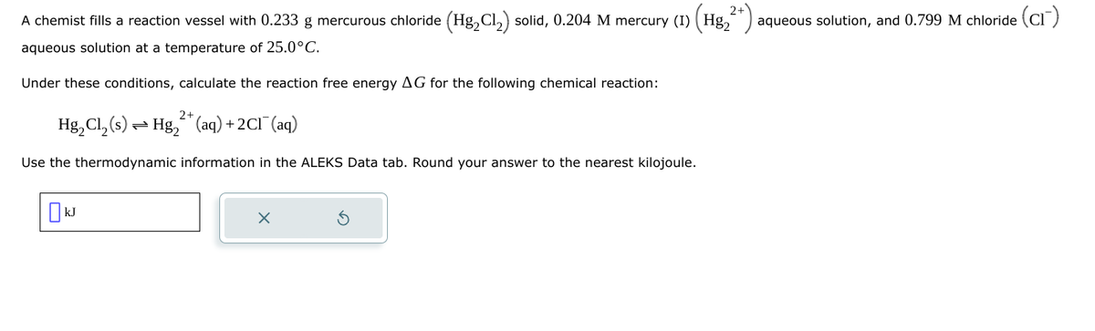 A chemist fills a reaction vessel with 0.233 g mercurous chloride (Hg₂Cl₂) solid, 0.204 M mercury (I) (Hg₂
12+).
aqueous solution at a temperature of 25.0°C.
Under these conditions, calculate the reaction free energy AG for the following chemical reaction:
2+
Hg₂Cl₂(s) Hg(aq) +2C1¯ (aq)
=
Use the thermodynamic information in the ALEKS Data tab. Round your answer to the nearest kilojoule.
aqueous solution, and 0.799 M chloride (CI)
☐ kJ
×