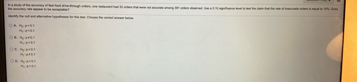 In a study of the accuracy of fast food drive-through orders, one restaurant had 32 orders that were not accurate among 391 orders observed. Use a 0.10 significance level to test the claim that the rate of inaccurate orders is equal
the accuracy rate appear to be acceptable?
10%. Does
Identify the null and alternative hypotheses for this test. Choose the correct answer below.
O A. Ho: p=0.1
H:p<0.1
O B. Ho: p*0.1
H:p=0.1
OC. Ho: p=0.1
H,:p#0.1
OD. Ho: p=0.1
H:p>0.1
