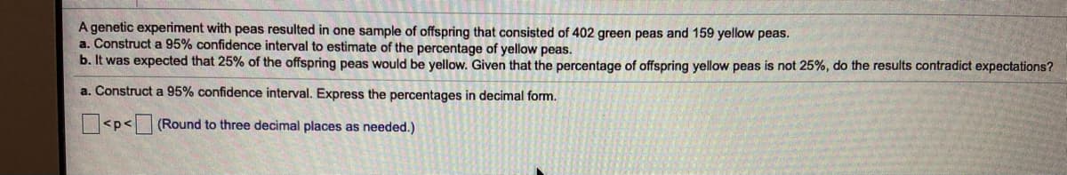 A genetic experiment with peas resulted in one sample of offspring that consisted of 402 green peas and 159 yellow peas.
a. Construct a 95% confidence interval to estimate of the percentage of yellow peas.
b. It was expected that 25% of the offspring peas would be yellow. Given that the percentage of offspring yellow peas is not 25%, do the results contradict expectations?
a. Construct a 95% confidence interval. Express the percentages in decimal form.
<p<(Round to three decimal places as needed.)

