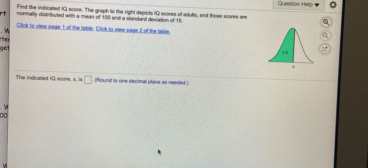 Question Help v
Find the indicated IQ score. The graph to the right depicts IQ scores of adults, and those scores are
normally distributed with a mean of 100 and a standard deviation of 15.
rt
Click to view page 1 of the table. Click to view page 2 of the table.
ter
0.6
get
The indicated IQ score, x, is
(Round to one decimal place as needed.)
0
