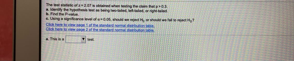 The test statistic of z = 2.07 is obtained when testing the claim that p> 0.3.
a. Identify the hypothesis test as being two-tailed, left-tailed, or right-tailed.
b. Find the P-value.
c. Using a significance level of a=0.05, should we reject Ho or should we fail to reject Ho?
Click here to view page 1 of the standard normal distribution table.
Click here to view page 2 of the standard normal distribution table.
a. This is a
V test.
