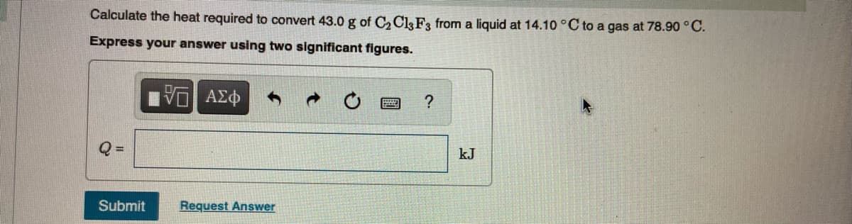 Calculate the heat required to convert 43.0 g of C, C&F3 from a liquid at 14.10 °C to a gas at 78.90 ° C.
Express your answer using two significant figures.
kJ
Submit
Request Answer
