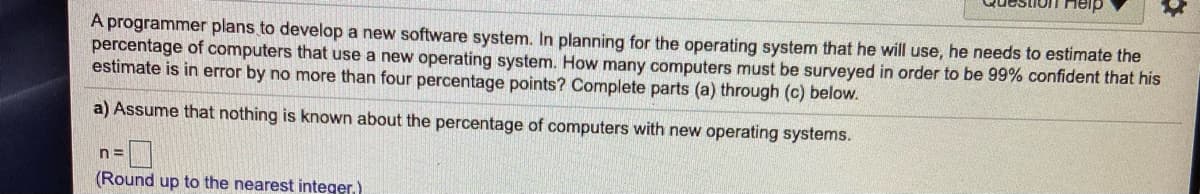 A programmer plans to develop a new software system. In planning for the operating system that he will use, he needs to estimate the
percentage of computers that use a new operating system. How many computers must be surveyed in order to be 99% confident that his
estimate is in error by no more than four percentage points? Complete parts (a) through (c) below.
a) Assume that nothing is known about the percentage of computers with new operating systems.
n=
(Round up to the nearest integer.)
