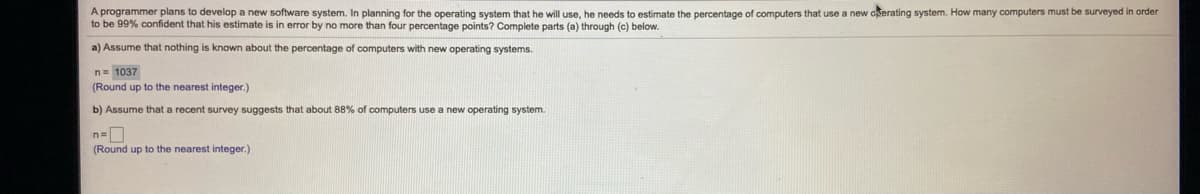 A programmer plans to develop a new software system. In planning for the operating system that he will use, he needs to estimate the percentage of computers that use a new cerating system. How many computers must be surveyed in order
to be 99% confident that his estimate is in error by no more than four percentage points? Complete parts (a) through (c) below.
a) Assume that nothing is known about the percentage of computers with new operating systems.
n= 1037
(Round up to the nearest integer.)
b) Assume that a recent survey suggests that about 88% of computers use a new operating system.
(Round up to the nearest integer.)
