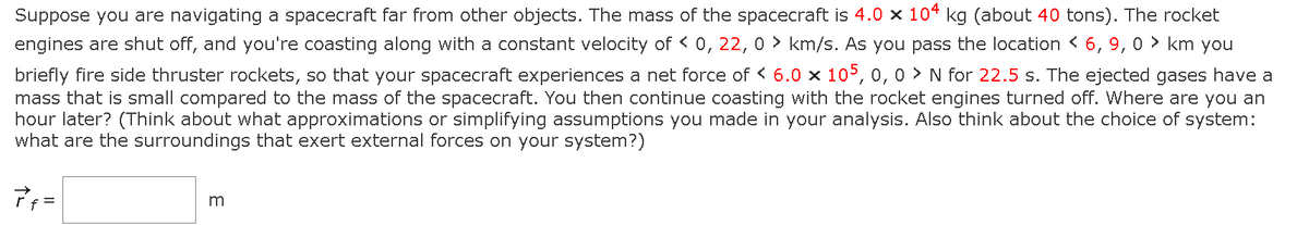 Suppose you are navigating a spacecraft far from other objects. The mass of the spacecraft is 4.0 × 104 kg (about 40 tons). The rocket
engines are shut off, and you're coasting along with a constant velocity of < 0, 22, 0 km/s. As you pass the location < 6, 9, 0 km you
briefly fire side thruster rockets, so that your spacecraft experiences a net force of < 6.0 × 105, 0, 0> N for 22.5 s. The ejected gases have a
mass that is small compared to the mass of the spacecraft. You then continue coasting with the rocket engines turned off. Where are you an
hour later? (Think about what approximations or simplifying assumptions you made in your analysis. Also think about the choice of system:
what are the surroundings that exert external forces on your system?)
7f=
3