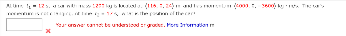 At time t₁ = 12 s, a car with mass 1200 kg is located at (116, 0, 24) m and has momentum (4000, 0, −3600) kg. m/s. The car's
momentum is not changing. At time t₂ = 17 s, what is the position of the car?
Your answer cannot be understood or graded. More Information m