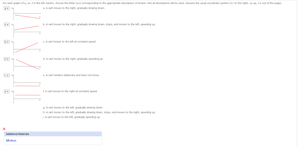 For each graph of vx vs. t in the left column, choose the letter (a-i) corresponding to the appropriate description of motion. Not all descriptions will be used. Assume the usual coordinate system (+x to the right, +y up, +z out of the page).
a. A cart moves to the right, gradually slowing down.
qv Ux
by
hv
Uxi
X
Ux
Ux
Ux
dv Ux
Additional Materials
eBook
b. A cart moves to the right, gradually slowing down, stops, and moves to the left, speeding up.
c. A cart moves to the left at constant speed.
d. A cart moves to the right, gradually speeding up.
e. A cart remains stationary and does not move.
f. A cart moves to the right at constant speed.
g. A cart moves to the left, gradually slowing down.
h. A cart moves to the left, gradually slowing down, stops, and moves to the right, speeding up.
i. A cart moves to the left, gradually speeding up.