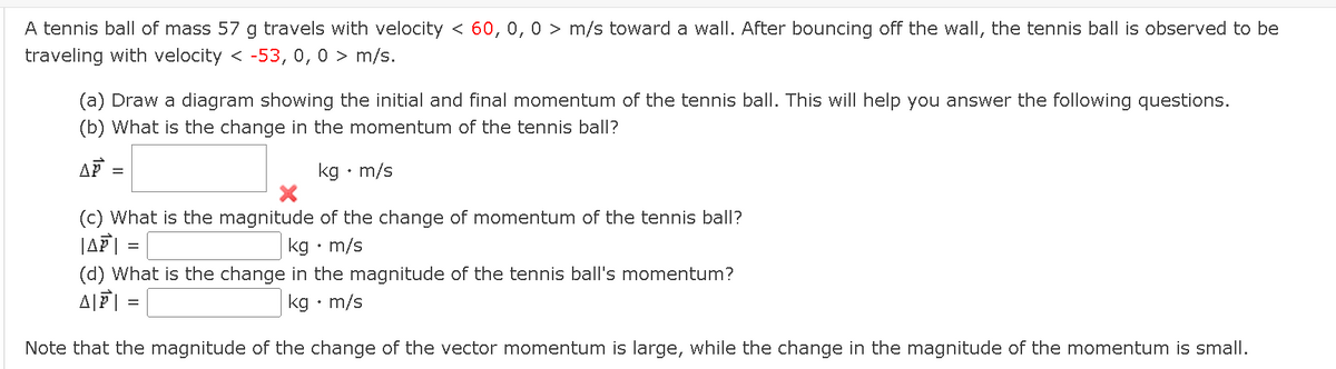 A tennis ball of mass 57 g travels with velocity < 60, 0, 0 > m/s toward a wall. After bouncing off the wall, the tennis ball is observed to be
traveling with velocity < -53, 0, 0 > m/s.
(a) Draw a diagram showing the initial and final momentum of the tennis ball. This will help you answer the following questions.
(b) What is the change in the momentum of the tennis ball?
kg • m/s
45
=
(c) What is the magnitude of the change of momentum of the tennis ball?
|AP| =
kg. m/s
(d) What is the change in the magnitude of the tennis ball's momentum?
AP
kg. m/s
Note that the magnitude of the change of the vector momentum is large, while the change in the magnitude of the momentum is small.
=