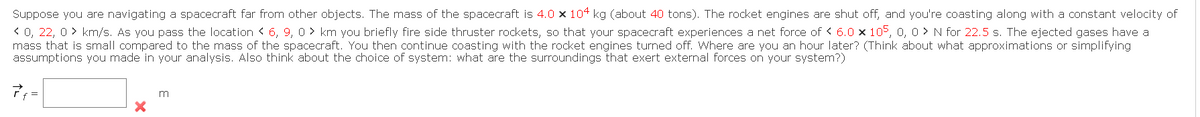 Suppose you are navigating a spacecraft far from other objects. The mass of the spacecraft is 4.0 x 104 kg (about 40 tons). The rocket engines are shut off, and you're coasting along with a constant velocity of
< 0, 22, 0> km/s. As you pass the location < 6, 9, 0 km you briefly fire side thruster rockets, so that your spacecraft experiences a net force of < 6.0 x 105, 0, 0> N for 22.5 s. The ejected gases have a
mass that is small compared to the mass of the spacecraft. You then continue coasting with the rocket engines turned off. Where are you an hour later? (Think about what approximations or simplifying
assumptions you made in your analysis. Also think about the choice of system: what are the surroundings that exert external forces on your system?)
7 f =
X
m