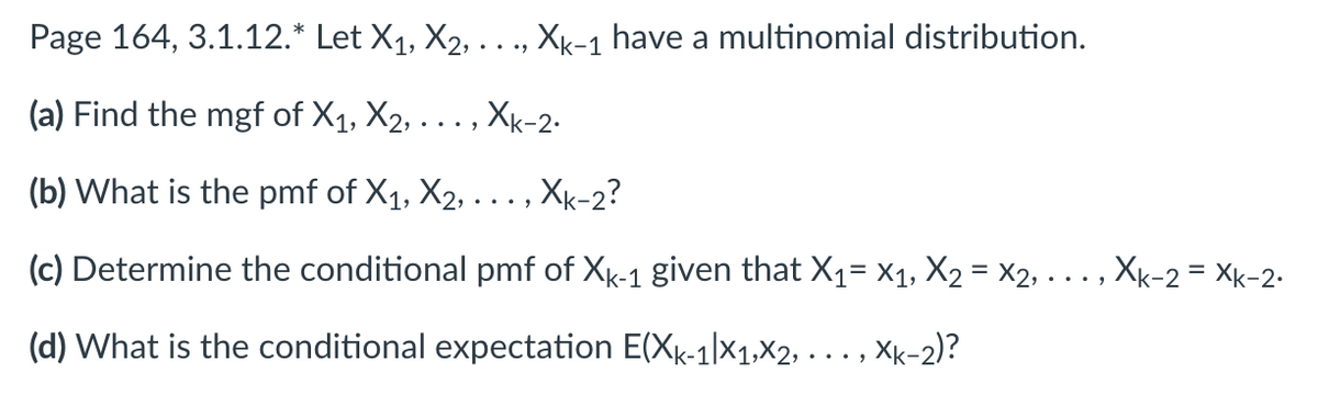 Page 164, 3.1.12.* Let X₁, X2, . . ., Xk-1 have a multinomial distribution.
(a) Find the mgf of X₁, X₂, . . . , Xk-2.
(b) What is the pmf of X₁, X2, ..., Xk-2?
(c) Determine the conditional pmf of Xk-1 given that X₁ X₁, X₂ = X2, . . . , Xk-2 = Xk-2.
=
(d) What is the conditional expectation E(Xk-1|x1,x2,..., xk-2)?