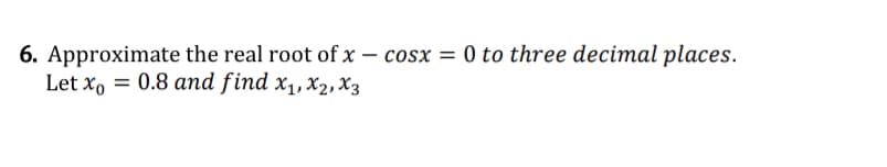 6. Approximate the real root of x – cosx = 0 to three decimal places.
Let x,
= 0.8 and find x1, X2, X3
