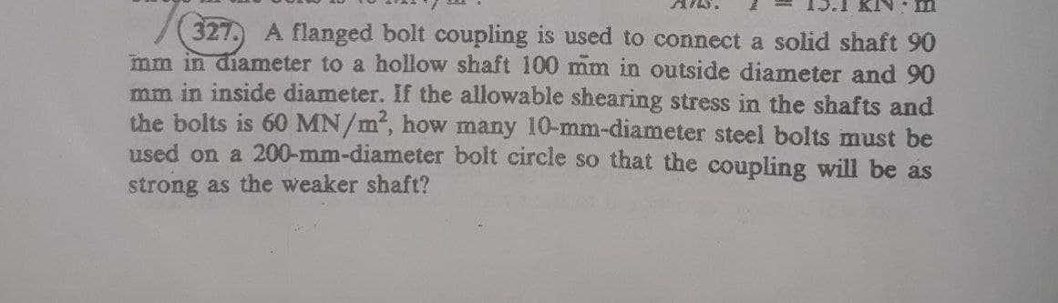 327. A flanged bolt coupling is used to connect a solid shaft 90
mm in diameter to a hollow shaft 100 mm in outside diameter and 90
mm in inside diameter. If the allowable shearing stress in the shafts and
the bolts is 60 MN/m2, how many 10-mm-diameter steel bolts must be
used on a 200-mm-diameter bolt circle so that the coupling will be as
strong as the weaker shaft?
