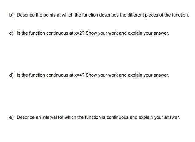 b) Describe the points at which the function describes the different pieces of the function.
c) Is the function continuous at x=2? Show your work and explain your answer.
d) Is the function continuous at x=4? Show your work and explain your answer.
e) Describe an interval for which the function is continuous and explain your answer.
