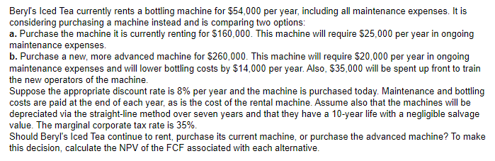 Beryl's Iced Tea currently rents a bottling machine for $54,000 per year, including all maintenance expenses. It is
considering purchasing a machine instead and is comparing two options:
a. Purchase the machine it is currently renting for $160,000. This machine will require $25,000 per year in ongoing
maintenance expenses.
b. Purchase a new, more advanced machine for $260,000. This machine will require $20,000 per year in ongoing
maintenance expenses and will lower bottling costs by $14,000 per year. Also, $35,000 will be spent up front to train
the new operators of the machine.
Suppose the appropriate discount rate is 8% per year and the machine is purchased today. Maintenance and bottling
costs are paid at the end of each year, as is the cost of the rental machine. Assume also that the machines will be
depreciated via the straight-line method over seven years and that they have a 10-year life with a negligible salvage
value. The marginal corporate tax rate is 35%.
Should Beryl's Iced Tea continue to rent, purchase its current machine, or purchase the advanced machine? To make
this decision, calculate the NPV of the FCF associated with each alternative.