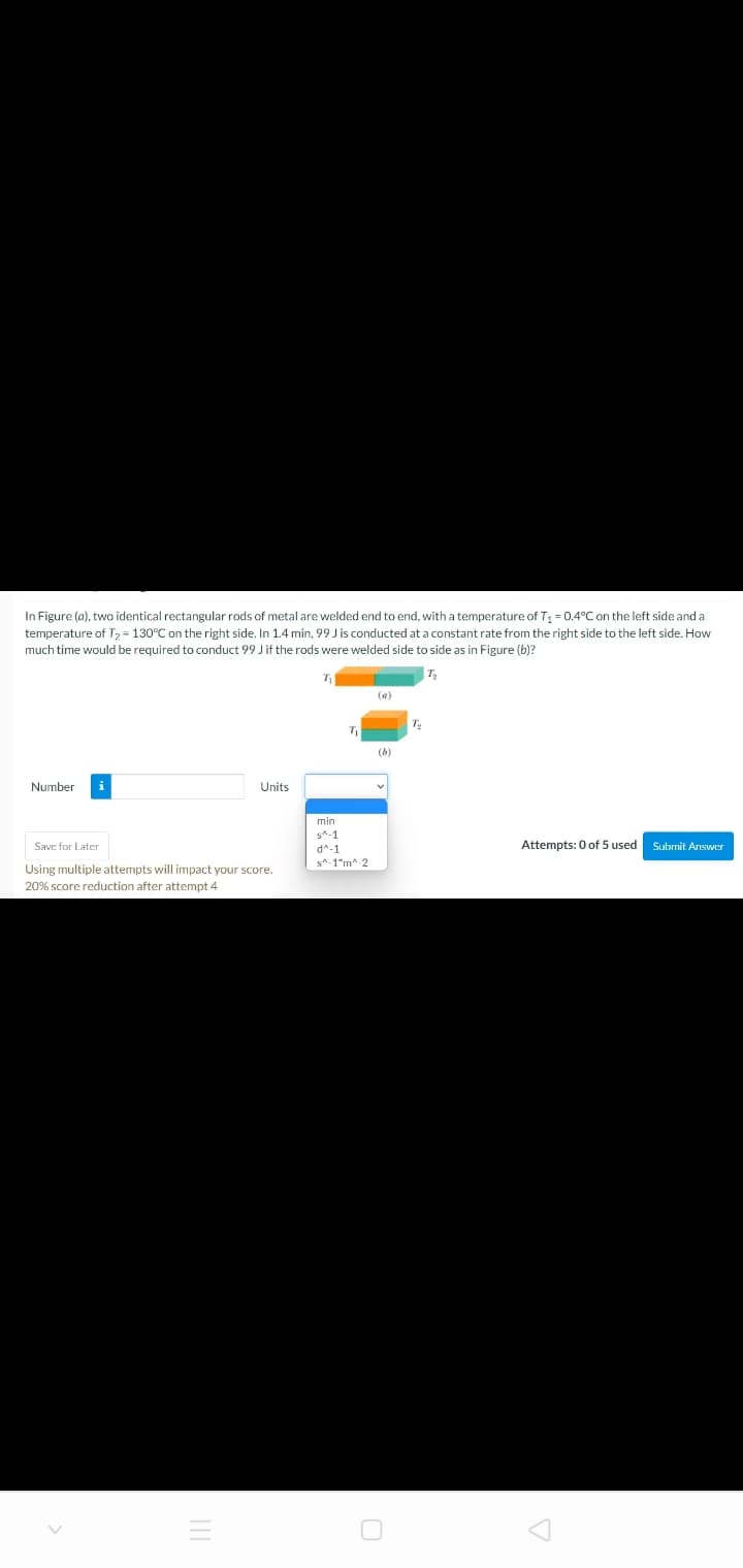 In Figure (a), two identical rectangular rods of metal are welded end to end, with a temperature of T, = 0.4°C on the left side and a
temperature of T2 = 130°C on the right side. In 1.4 min, 99 J is conducted at a constant rate from the right side to the left side. How
much time would be required to conduct 99 J if the rods were welded side to side as in Figure (b)?
T
(a)
(b)
Number
i
Units
min
s*-1
Save for Later
Attempts: 0 of 5 used
Submit Answer
d^-1
s*-1"m-2
Using multiple attempts will impact your score.
20% score reduction after attempt 4

