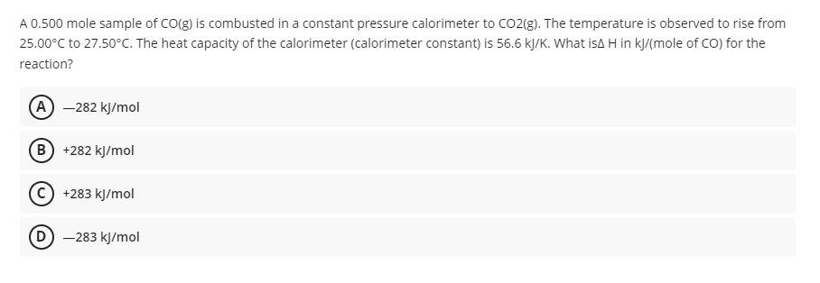 A 0.500 mole sample of CO(g) is combusted in a constant pressure calorimeter to CO2(g). The temperature is observed to rise from
25.00°C to 27.50°C. The heat capacity of the calorimeter (calorimeter constant) is 56.6 kJ/K. What isA H in kJ/(mole of CO) for the
reaction?
(A - 282 кУmol
B +282 kJ/mol
С) +283 кy/mol
D -283 kJ/mol
