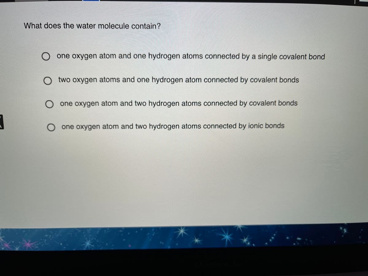 What does the water molecule contain?
O one oxygen atom and one hydrogen atoms connected by a single covalent bond
two oxygen atoms and one hydrogen atom connected by covalent bonds
one oxygen atom and two hydrogen atoms connected by covalent bonds
one oxygen atom and two hydrogen atoms connected by ionic bonds
