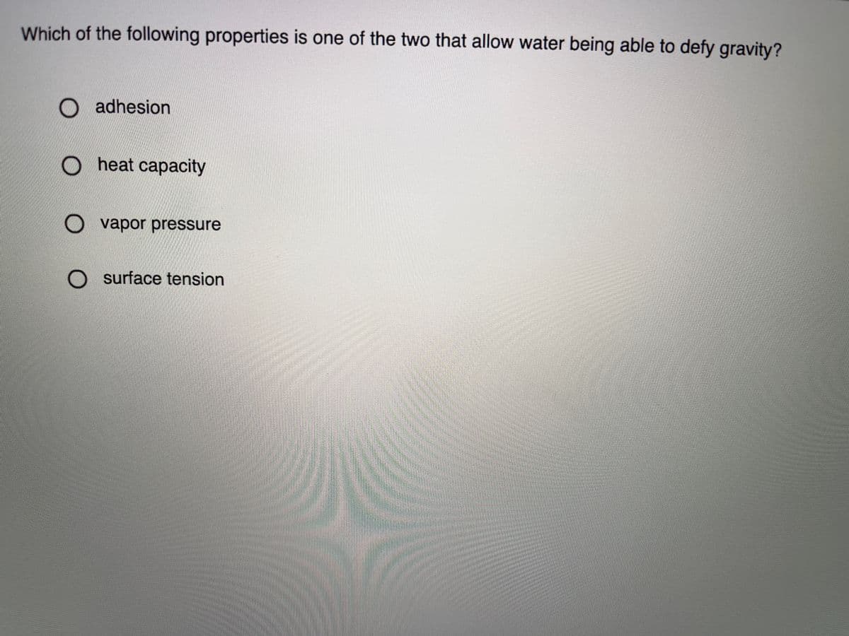 Which of the following properties is one of the two that allow water being able to defy gravity?
O adhesion
heat capacity
O vapor pressure
O surface tension
