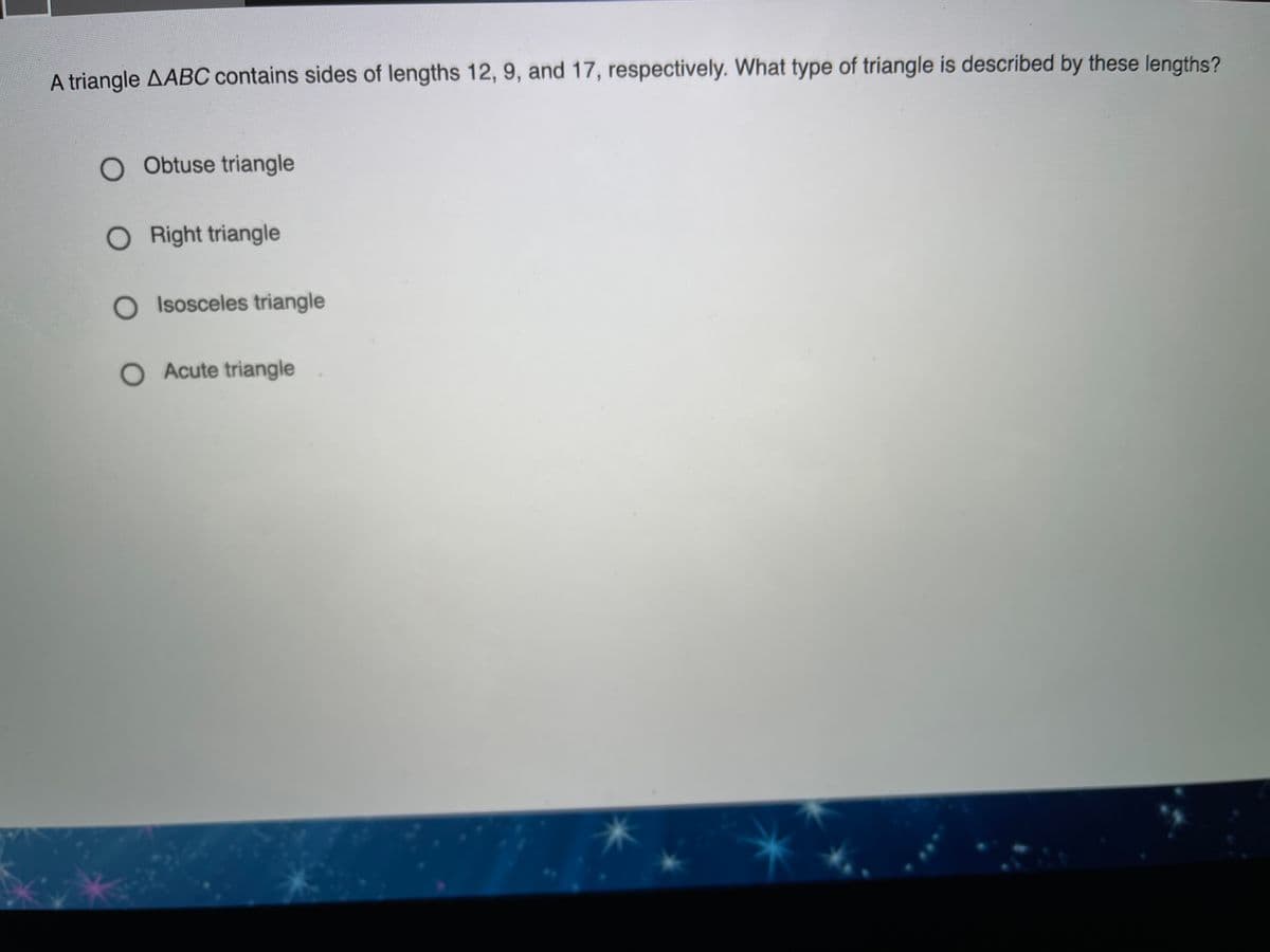 A triangle AABC contains sides of lengths 12, 9, and 17, respectively. What type of triangle is described by these lengths?
O Obtuse triangle
O Right triangle
O Isosceles triangle
O Acute triangle
