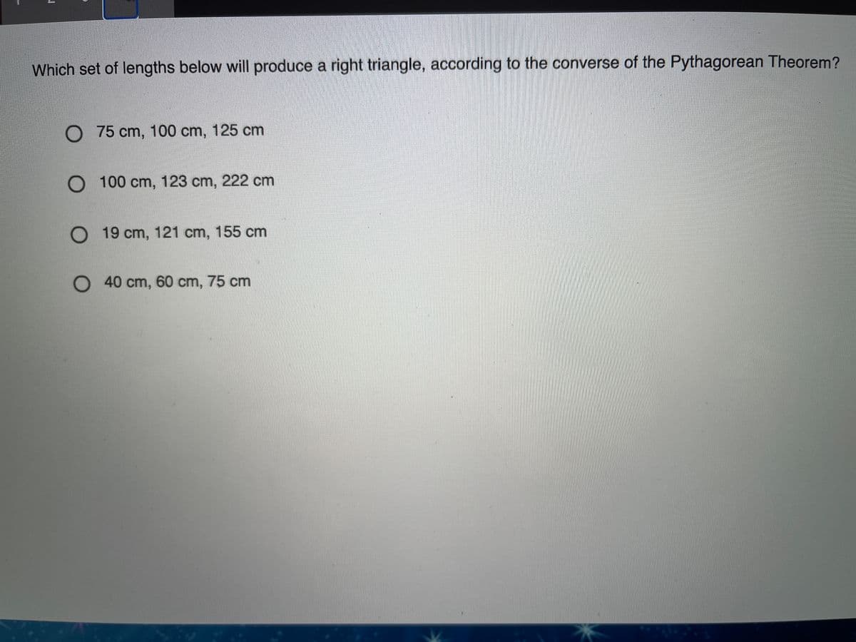 Which set of lengths below will produce a right triangle, according to the converse of the Pythagorean Theorem?
O 75 cm, 100 cm, 125 cm
O 100 cm, 123 cm, 222 cm
O 19 cm, 121 cm, 155 cm
40 cm, 60 cm, 75 cm
