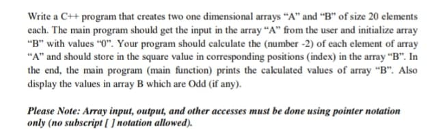 Write a C++ program that creates two one dimensional arrays “A" and “B" of size 20 elements
each. The main program should get the input in the array “A" from the user and initialize array
"B" with values "0". Your program should calculate the (number -2) of each element of array
"A" and should store in the square value in corresponding positions (index) in the array “B". In
the end, the main program (main function) prints the caleulated values of array “B". Also
display the values in array B which are Odd (if any).
Please Note: Array input, output, and other accesses must be done using pointer notation
only (no subscript [ ] notation allowed).
