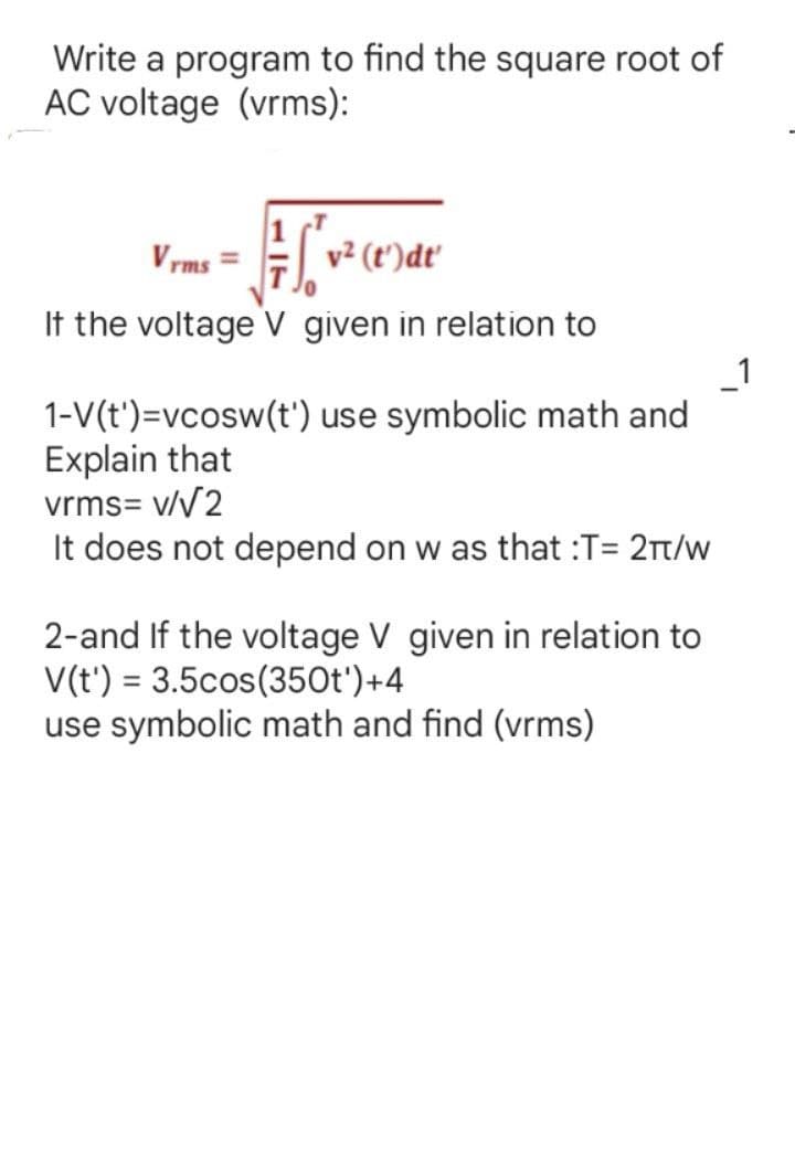 Write a program to find the square root of
AC voltage (vrms):
Vrms
v² (t')dt'
If the voltage V given in relation to
1-V(t')=vcosw(t') use symbolic math and
Explain that
vrms= v/√2
It does not depend on w as that :T= 2π/w
2-and If the voltage V given in relation to
V(t) = 3.5cos(350t')+4
use symbolic math and find (vrms)